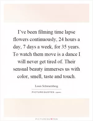 I’ve been filming time lapse flowers continuously, 24 hours a day, 7 days a week, for 35 years. To watch them move is a dance I will never get tired of. Their sensual beauty immerses us with color, smell, taste and touch Picture Quote #1