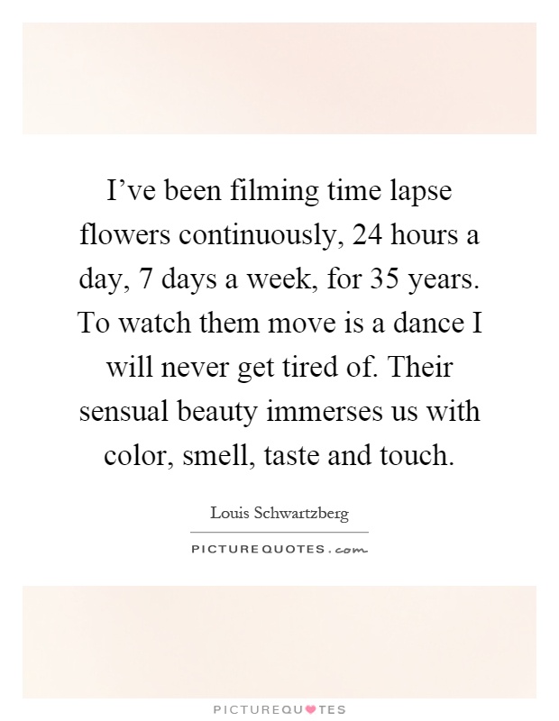 I've been filming time lapse flowers continuously, 24 hours a day, 7 days a week, for 35 years. To watch them move is a dance I will never get tired of. Their sensual beauty immerses us with color, smell, taste and touch Picture Quote #1