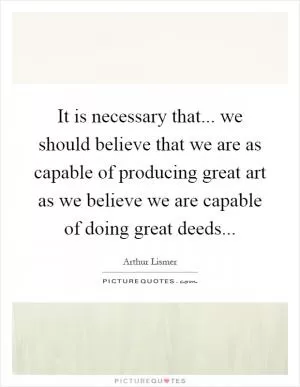 It is necessary that... we should believe that we are as capable of producing great art as we believe we are capable of doing great deeds Picture Quote #1