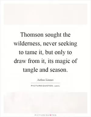 Thomson sought the wilderness, never seeking to tame it, but only to draw from it, its magic of tangle and season Picture Quote #1