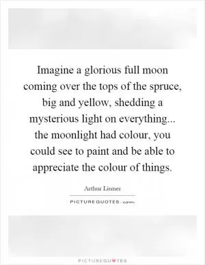 Imagine a glorious full moon coming over the tops of the spruce, big and yellow, shedding a mysterious light on everything... the moonlight had colour, you could see to paint and be able to appreciate the colour of things Picture Quote #1
