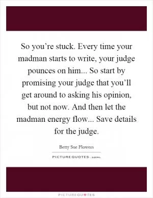 So you’re stuck. Every time your madman starts to write, your judge pounces on him... So start by promising your judge that you’ll get around to asking his opinion, but not now. And then let the madman energy flow... Save details for the judge Picture Quote #1