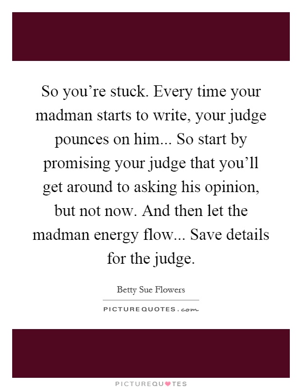 So you're stuck. Every time your madman starts to write, your judge pounces on him... So start by promising your judge that you'll get around to asking his opinion, but not now. And then let the madman energy flow... Save details for the judge Picture Quote #1