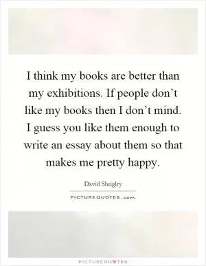 I think my books are better than my exhibitions. If people don’t like my books then I don’t mind. I guess you like them enough to write an essay about them so that makes me pretty happy Picture Quote #1