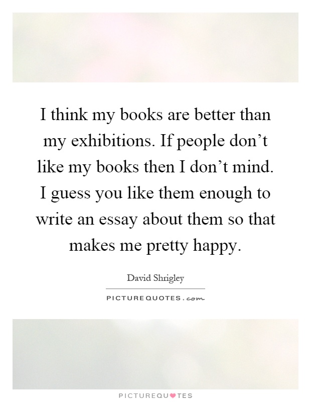 I think my books are better than my exhibitions. If people don't like my books then I don't mind. I guess you like them enough to write an essay about them so that makes me pretty happy Picture Quote #1