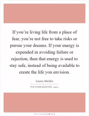 If you’re living life from a place of fear, you’re not free to take risks or pursue your dreams. If your energy is expended in avoiding failure or rejection, then that energy is used to stay safe, instead of being available to create the life you envision Picture Quote #1