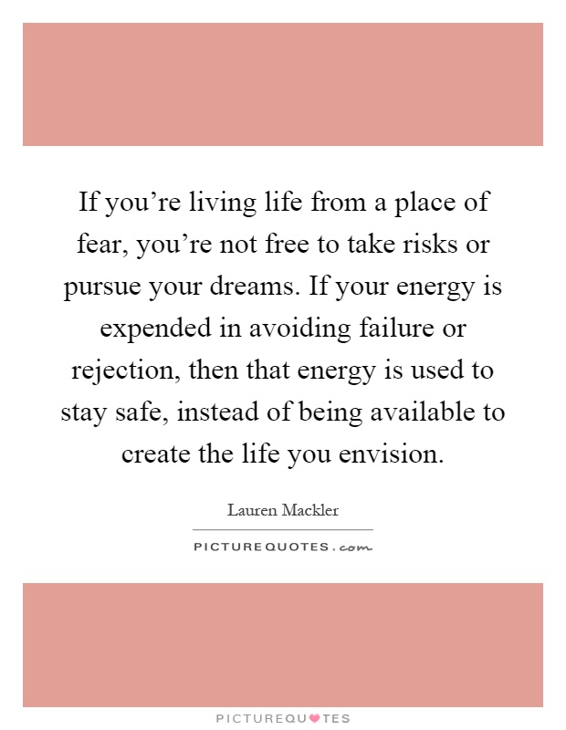If you're living life from a place of fear, you're not free to take risks or pursue your dreams. If your energy is expended in avoiding failure or rejection, then that energy is used to stay safe, instead of being available to create the life you envision Picture Quote #1