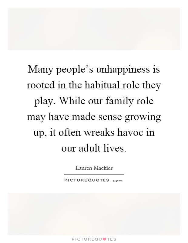 Many people's unhappiness is rooted in the habitual role they play. While our family role may have made sense growing up, it often wreaks havoc in our adult lives Picture Quote #1