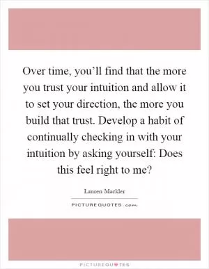 Over time, you’ll find that the more you trust your intuition and allow it to set your direction, the more you build that trust. Develop a habit of continually checking in with your intuition by asking yourself: Does this feel right to me? Picture Quote #1