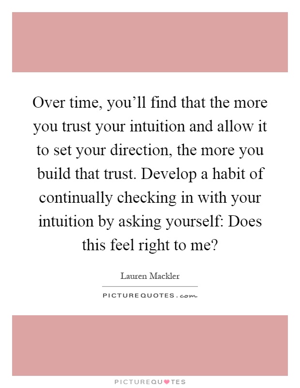 Over time, you'll find that the more you trust your intuition and allow it to set your direction, the more you build that trust. Develop a habit of continually checking in with your intuition by asking yourself: Does this feel right to me? Picture Quote #1