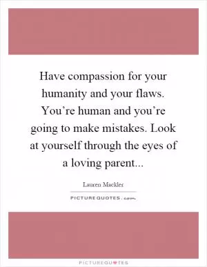 Have compassion for your humanity and your flaws. You’re human and you’re going to make mistakes. Look at yourself through the eyes of a loving parent Picture Quote #1