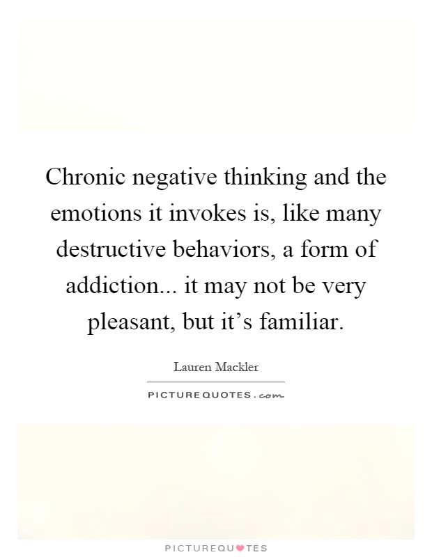 Chronic negative thinking and the emotions it invokes is, like many destructive behaviors, a form of addiction... it may not be very pleasant, but it's familiar Picture Quote #1