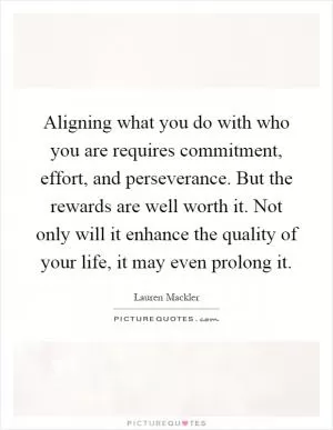 Aligning what you do with who you are requires commitment, effort, and perseverance. But the rewards are well worth it. Not only will it enhance the quality of your life, it may even prolong it Picture Quote #1