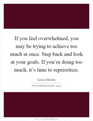 If you feel overwhelmed, you may be trying to achieve too much at once. Step back and look at your goals. If you’re doing too much, it’s time to reprioritize Picture Quote #1
