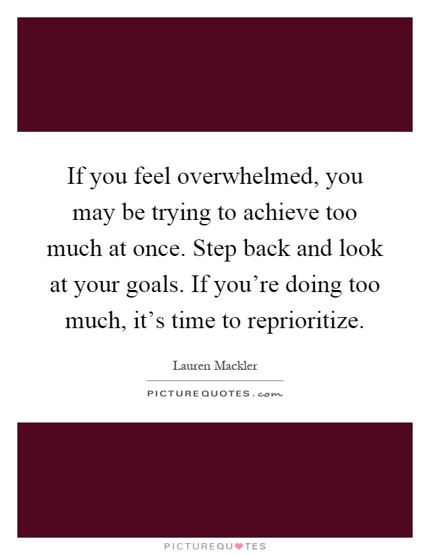 If you feel overwhelmed, you may be trying to achieve too much at once. Step back and look at your goals. If you're doing too much, it's time to reprioritize Picture Quote #1