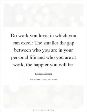 Do work you love, in which you can excel: The smaller the gap between who you are in your personal life and who you are at work, the happier you will be Picture Quote #1