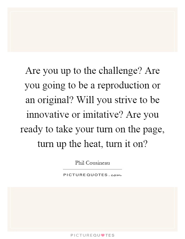 Are you up to the challenge? Are you going to be a reproduction or an original? Will you strive to be innovative or imitative? Are you ready to take your turn on the page, turn up the heat, turn it on? Picture Quote #1
