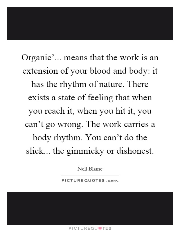 Organic'... means that the work is an extension of your blood and body: it has the rhythm of nature. There exists a state of feeling that when you reach it, when you hit it, you can't go wrong. The work carries a body rhythm. You can't do the slick... the gimmicky or dishonest Picture Quote #1