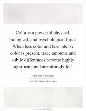 Color is a powerful physical, biological, and psychological force. When less color and less intense color is present, trace amounts and subtle differences become highly significant and are strongly felt Picture Quote #1