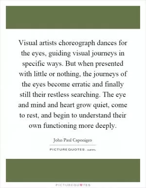 Visual artists choreograph dances for the eyes, guiding visual journeys in specific ways. But when presented with little or nothing, the journeys of the eyes become erratic and finally still their restless searching. The eye and mind and heart grow quiet, come to rest, and begin to understand their own functioning more deeply Picture Quote #1