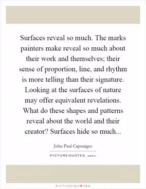 Surfaces reveal so much. The marks painters make reveal so much about their work and themselves; their sense of proportion, line, and rhythm is more telling than their signature. Looking at the surfaces of nature may offer equivalent revelations. What do these shapes and patterns reveal about the world and their creator? Surfaces hide so much Picture Quote #1