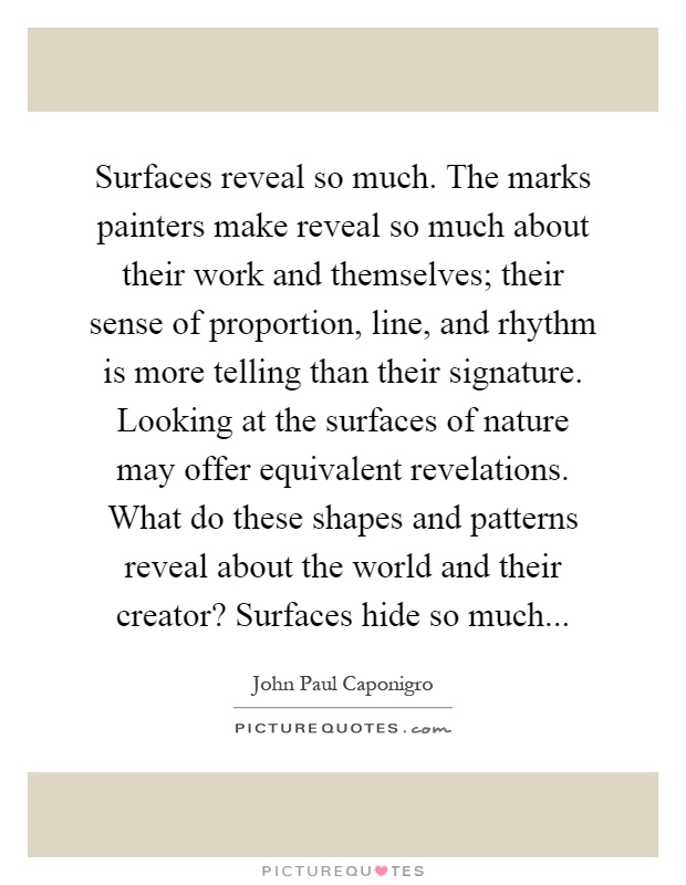 Surfaces reveal so much. The marks painters make reveal so much about their work and themselves; their sense of proportion, line, and rhythm is more telling than their signature. Looking at the surfaces of nature may offer equivalent revelations. What do these shapes and patterns reveal about the world and their creator? Surfaces hide so much Picture Quote #1