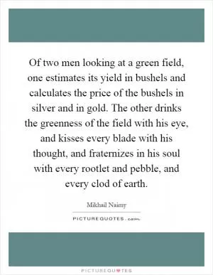 Of two men looking at a green field, one estimates its yield in bushels and calculates the price of the bushels in silver and in gold. The other drinks the greenness of the field with his eye, and kisses every blade with his thought, and fraternizes in his soul with every rootlet and pebble, and every clod of earth Picture Quote #1
