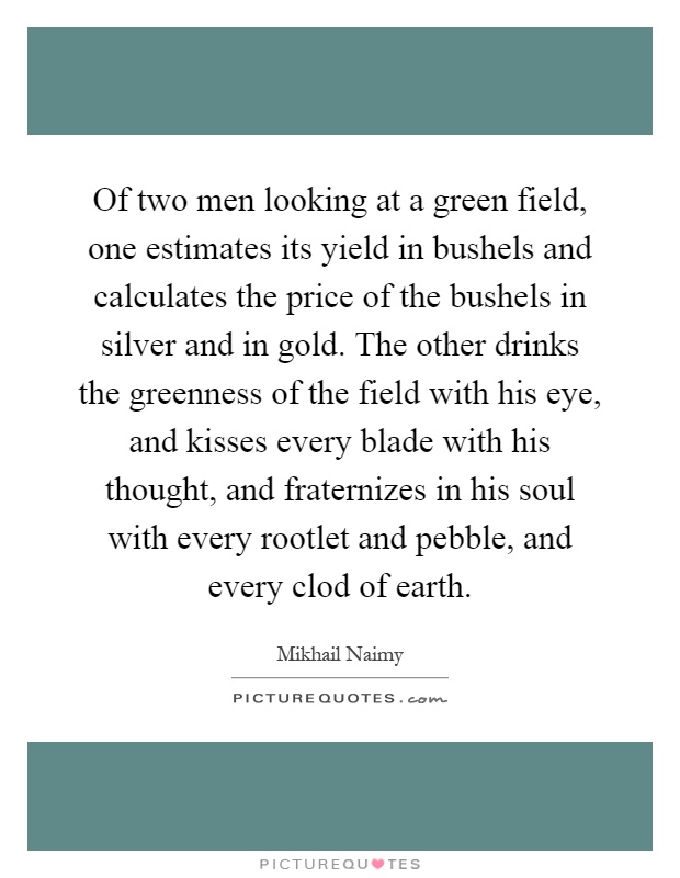 Of two men looking at a green field, one estimates its yield in bushels and calculates the price of the bushels in silver and in gold. The other drinks the greenness of the field with his eye, and kisses every blade with his thought, and fraternizes in his soul with every rootlet and pebble, and every clod of earth Picture Quote #1