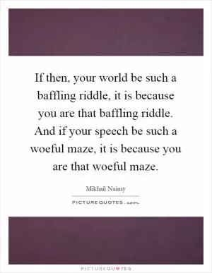 If then, your world be such a baffling riddle, it is because you are that baffling riddle. And if your speech be such a woeful maze, it is because you are that woeful maze Picture Quote #1