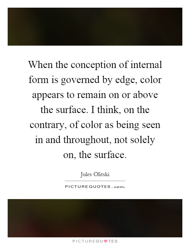 When the conception of internal form is governed by edge, color appears to remain on or above the surface. I think, on the contrary, of color as being seen in and throughout, not solely on, the surface Picture Quote #1