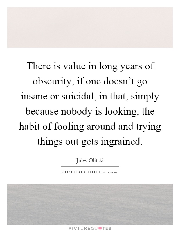 There is value in long years of obscurity, if one doesn't go insane or suicidal, in that, simply because nobody is looking, the habit of fooling around and trying things out gets ingrained Picture Quote #1