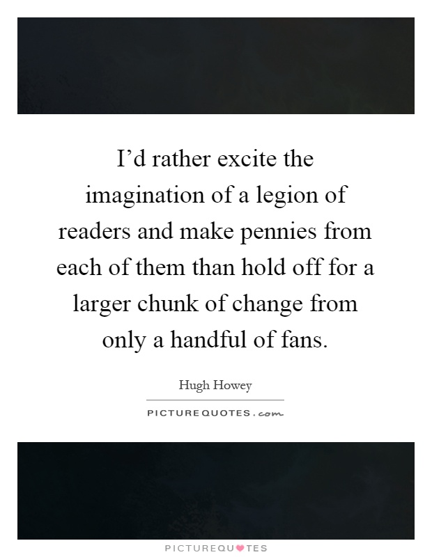I'd rather excite the imagination of a legion of readers and make pennies from each of them than hold off for a larger chunk of change from only a handful of fans Picture Quote #1