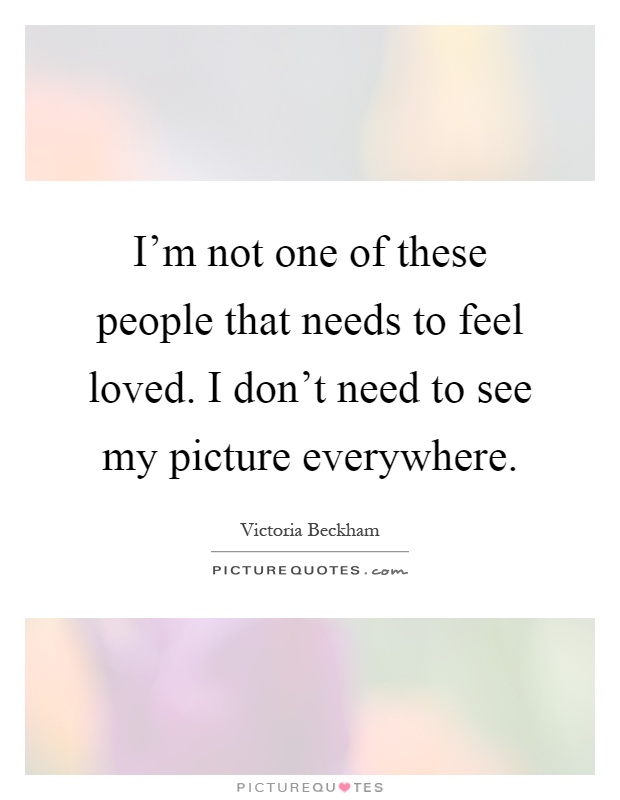 I'm not one of these people that needs to feel loved. I don't need to see my picture everywhere Picture Quote #1