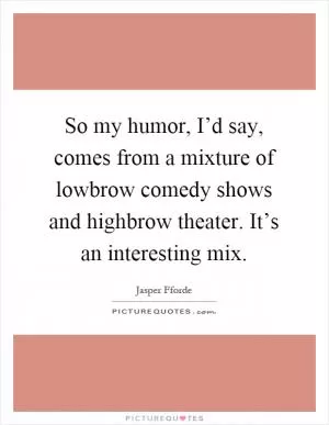 So my humor, I’d say, comes from a mixture of lowbrow comedy shows and highbrow theater. It’s an interesting mix Picture Quote #1
