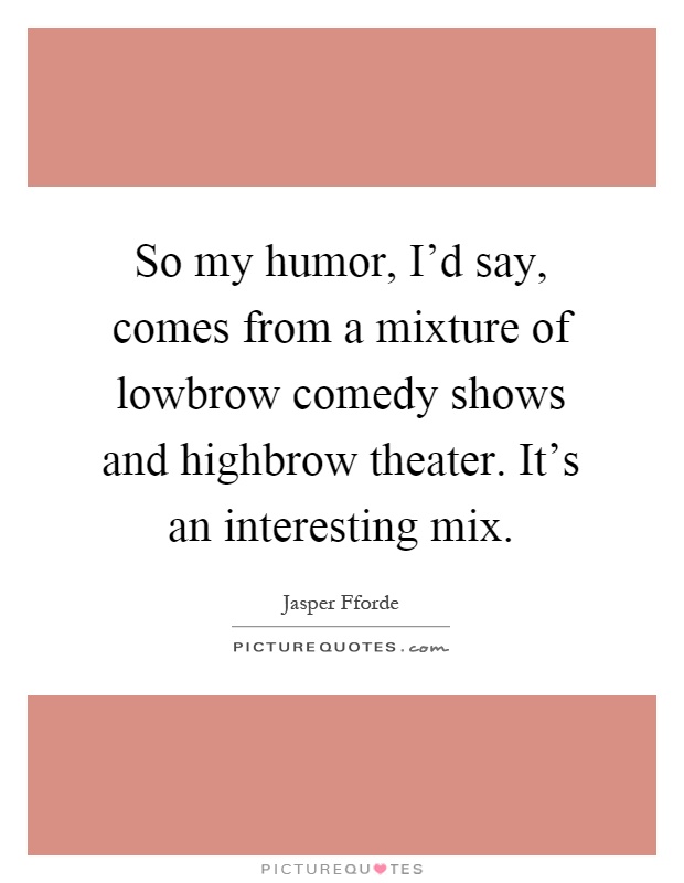 So my humor, I'd say, comes from a mixture of lowbrow comedy shows and highbrow theater. It's an interesting mix Picture Quote #1