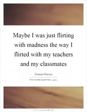 Maybe I was just flirting with madness the way I flirted with my teachers and my classmates Picture Quote #1