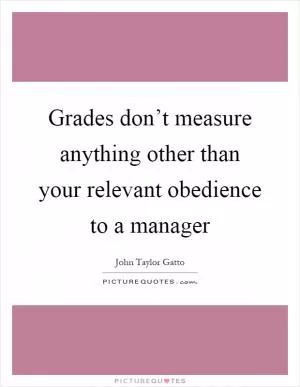 Grades don’t measure anything other than your relevant obedience to a manager Picture Quote #1
