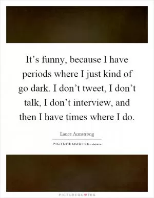 It’s funny, because I have periods where I just kind of go dark. I don’t tweet, I don’t talk, I don’t interview, and then I have times where I do Picture Quote #1