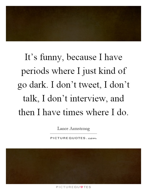 It's funny, because I have periods where I just kind of go dark. I don't tweet, I don't talk, I don't interview, and then I have times where I do Picture Quote #1