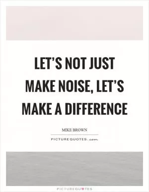 Let’s not just make noise, let’s make a difference Picture Quote #1
