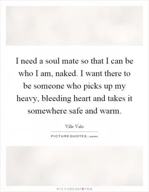 I need a soul mate so that I can be who I am, naked. I want there to be someone who picks up my heavy, bleeding heart and takes it somewhere safe and warm Picture Quote #1