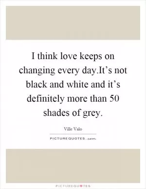 I think love keeps on changing every day.It’s not black and white and it’s definitely more than 50 shades of grey Picture Quote #1