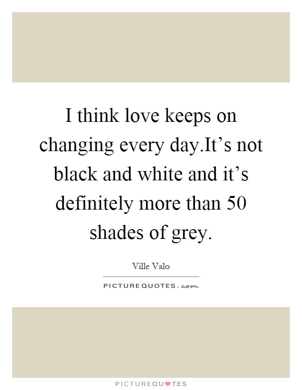 I think love keeps on changing every day.It's not black and white and it's definitely more than 50 shades of grey Picture Quote #1