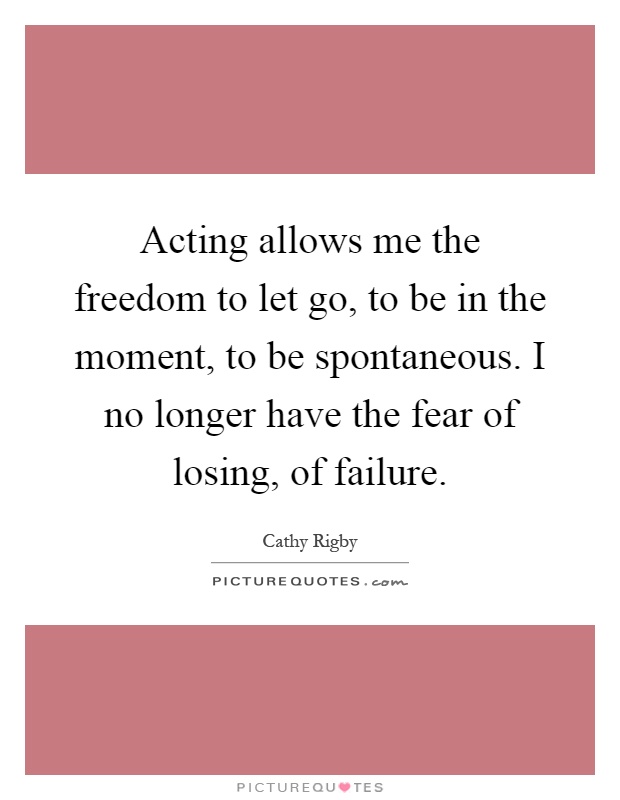 Acting allows me the freedom to let go, to be in the moment, to be spontaneous. I no longer have the fear of losing, of failure Picture Quote #1