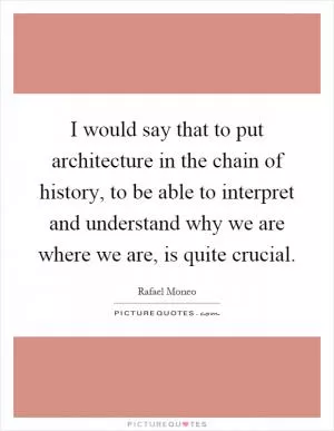 I would say that to put architecture in the chain of history, to be able to interpret and understand why we are where we are, is quite crucial Picture Quote #1