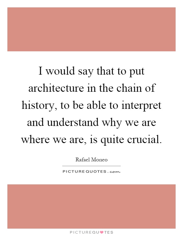 I would say that to put architecture in the chain of history, to be able to interpret and understand why we are where we are, is quite crucial Picture Quote #1