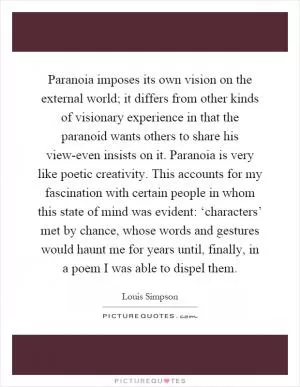 Paranoia imposes its own vision on the external world; it differs from other kinds of visionary experience in that the paranoid wants others to share his view-even insists on it. Paranoia is very like poetic creativity. This accounts for my fascination with certain people in whom this state of mind was evident: ‘characters’ met by chance, whose words and gestures would haunt me for years until, finally, in a poem I was able to dispel them Picture Quote #1