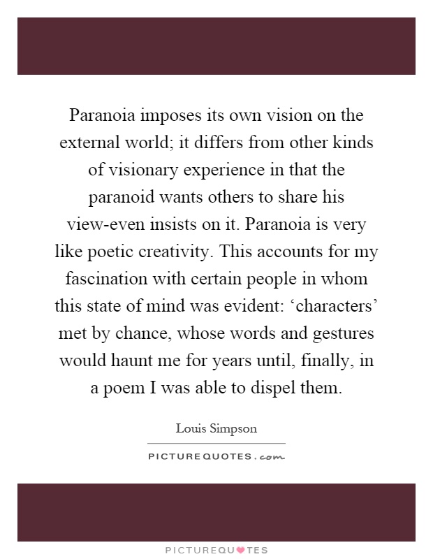 Paranoia imposes its own vision on the external world; it differs from other kinds of visionary experience in that the paranoid wants others to share his view-even insists on it. Paranoia is very like poetic creativity. This accounts for my fascination with certain people in whom this state of mind was evident: ‘characters' met by chance, whose words and gestures would haunt me for years until, finally, in a poem I was able to dispel them Picture Quote #1
