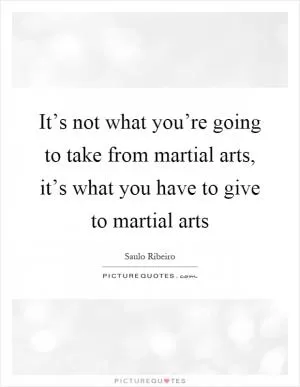 It’s not what you’re going to take from martial arts, it’s what you have to give to martial arts Picture Quote #1