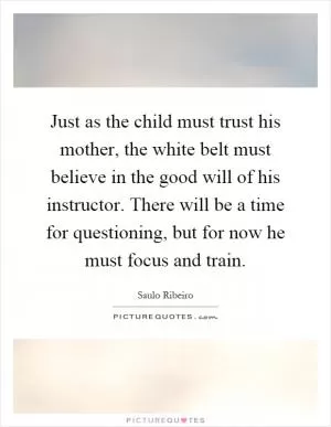 Just as the child must trust his mother, the white belt must believe in the good will of his instructor. There will be a time for questioning, but for now he must focus and train Picture Quote #1